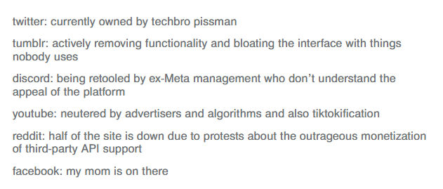 twitter: currently owned by techbro pissman / tumblr: actively removing functionality and bloating the interface with things nobody uses / discord: being retooled by ex-Meta management who don’t understand the appeal of the platform / youtube: neutered by advertisers and algorithms and also tiktokification / reddit: half of the site is down due to protests about the outrageous monetization of third-party API support / facebook: my mom is on there