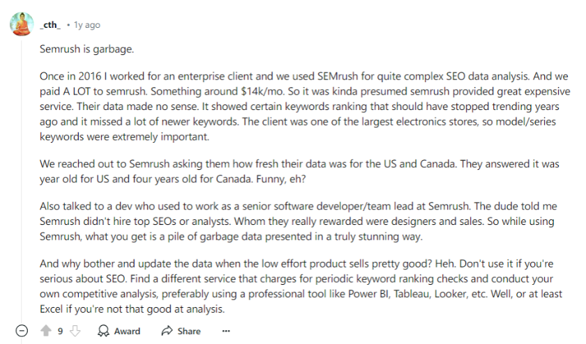 Semrush is garbage. / Once in 2016 I worked for an enterprise client and we used SEMrush for quite complex SEO data analysis. And we paid A LOT to semrush. Something around $14k/mo. So it was kinda presumed semrush provided great expensive service. Their data made no sense. It showed certain keywords ranking that should have stopped trending years ago and it missed a lot of newer keywords. The client was one of the largest electronics stores, so model/series keywords were extremely important. / We reached out to Semrush asking them how fresh their data was for the US and Canada. They answered it was year old for US and four years old for Canada. Funny, eh? / Also talked to a dev who used to work as a senior software developer/team lead at Semrush. The dude told me Semrush didn't hire top SEOs or analysts. Whom they really rewarded were designers and sales. So while using Semrush, what you get is a pile of garbage data presented in a truly stunning way. / And why bother and update the data when the low effort product sells pretty good? Heh. Don't use it if you're serious about SEO. Find a different service that charges for periodic keyword ranking checks and conduct your own competitive analysis, preferably using a professional tool like Power BI, Tableau, Looker, etc. Well, or at least Excel if you're not that good at analysis.